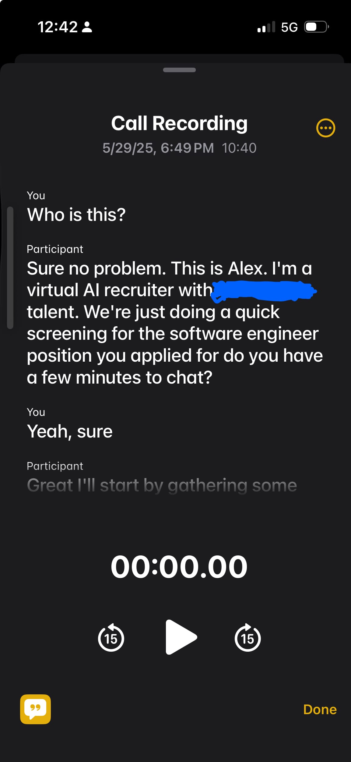 Transcript of a phone call: You> Who is this? Participant> Sure no problem. This is Alex. I'm a virtual AI recruiter with <censored> talent. We're just doing a quick screening for the software engineer position you applied for do you have a few minutes to chat?